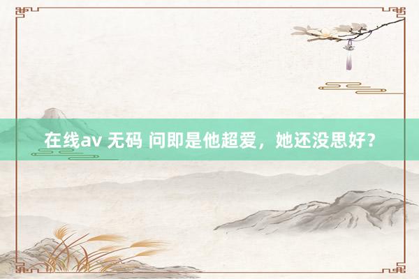 在线av 无码 问即是他超爱，她还没思好？