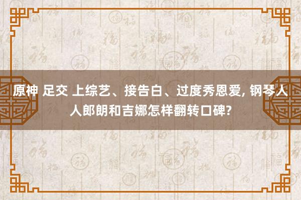 原神 足交 上综艺、接告白、过度秀恩爱， 钢琴人人郎朗和吉娜怎样翻转口碑?