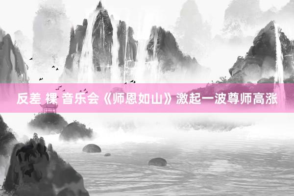 反差 裸 音乐会《师恩如山》激起一波尊师高涨