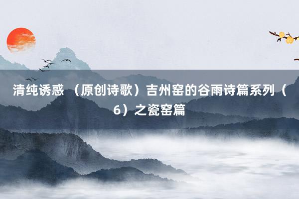 清纯诱惑 （原创诗歌）吉州窑的谷雨诗篇系列（6）之瓷窑篇