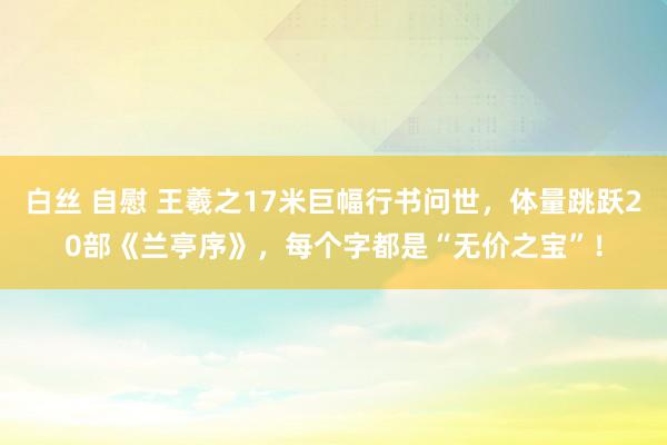 白丝 自慰 王羲之17米巨幅行书问世，体量跳跃20部《兰亭序》，每个字都是“无价之宝”！