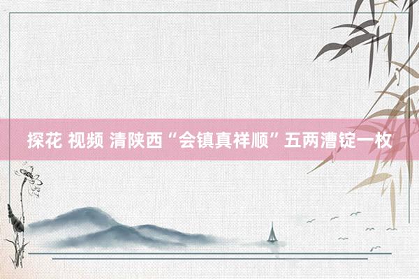 探花 视频 清陕西“会镇真祥顺”五两漕锭一枚