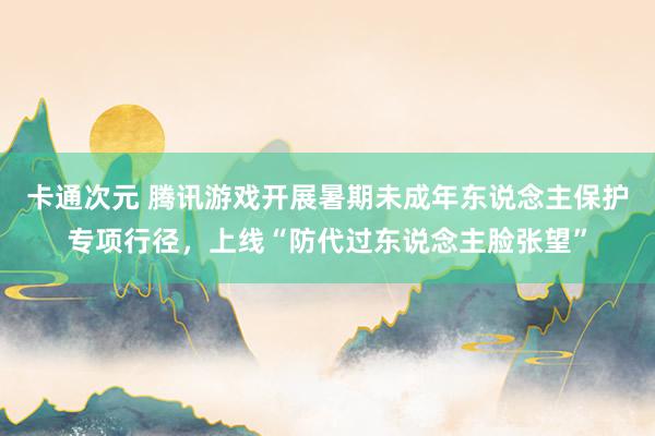 卡通次元 腾讯游戏开展暑期未成年东说念主保护专项行径，上线“防代过东说念主脸张望”