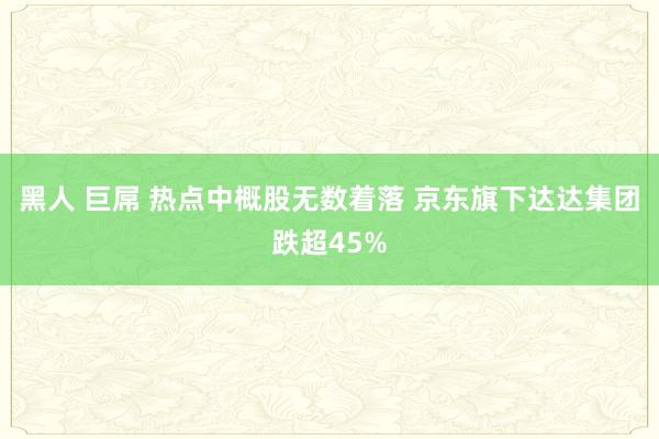 黑人 巨屌 热点中概股无数着落 京东旗下达达集团跌超45%