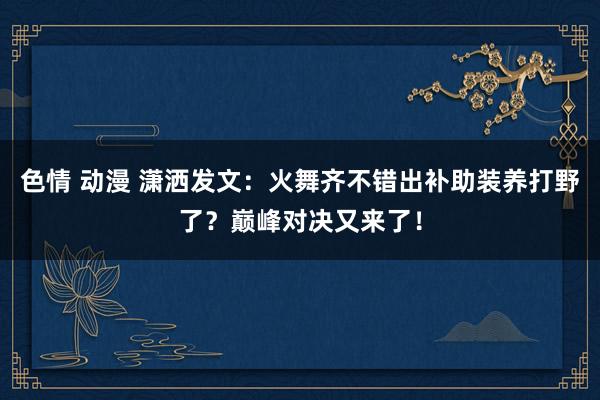 色情 动漫 潇洒发文：火舞齐不错出补助装养打野了？巅峰对决又来了！