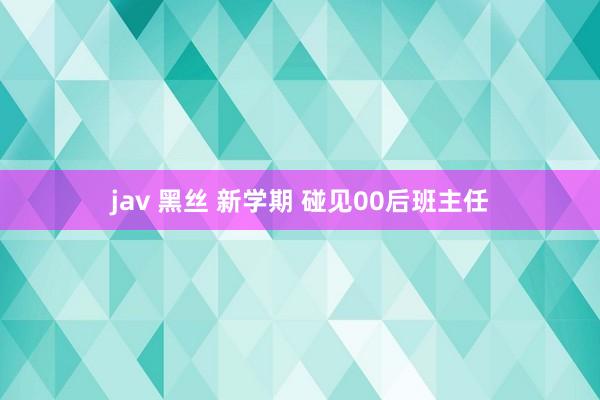 jav 黑丝 新学期 碰见00后班主任