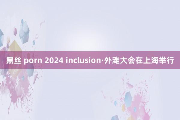 黑丝 porn 2024 inclusion·外滩大会在上海举行