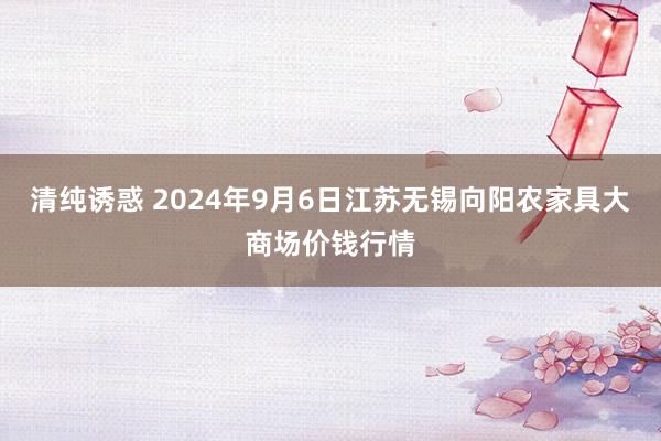 清纯诱惑 2024年9月6日江苏无锡向阳农家具大商场价钱行情