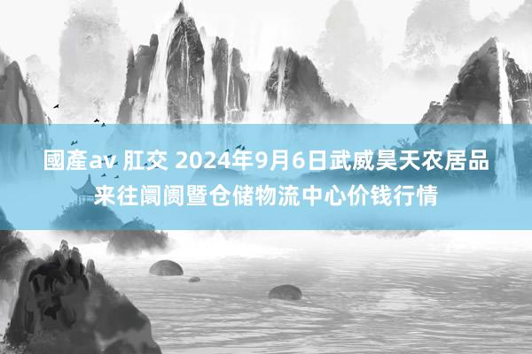 國產av 肛交 2024年9月6日武威昊天农居品来往阛阓暨仓储物流中心价钱行情