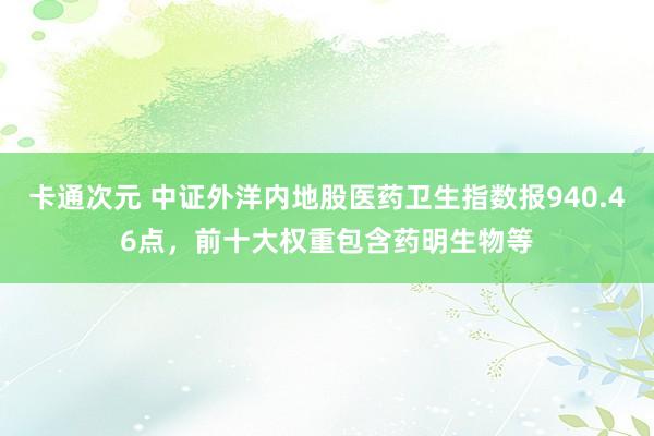 卡通次元 中证外洋内地股医药卫生指数报940.46点，前十大权重包含药明生物等