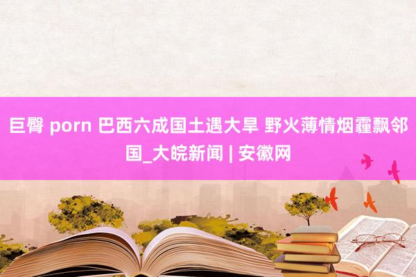 巨臀 porn 巴西六成国土遇大旱 野火薄情烟霾飘邻国_大皖新闻 | 安徽网