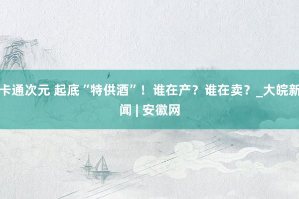 卡通次元 起底“特供酒”！谁在产？谁在卖？_大皖新闻 | 安徽网