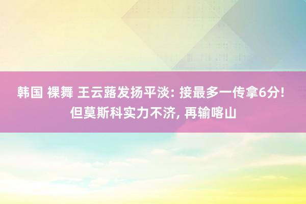 韩国 裸舞 王云蕗发扬平淡: 接最多一传拿6分! 但莫斯科实力不济， 再输喀山