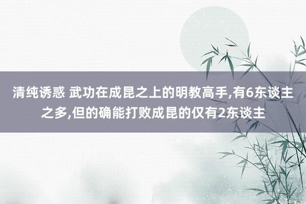 清纯诱惑 武功在成昆之上的明教高手，有6东谈主之多，但的确能打败成昆的仅有2东谈主