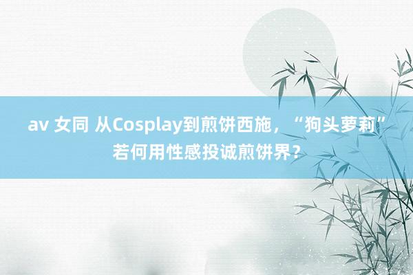 av 女同 从Cosplay到煎饼西施，“狗头萝莉”若何用性感投诚煎饼界？