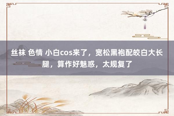 丝袜 色情 小白cos来了，宽松黑袍配皎白大长腿，算作好魅惑，太规复了