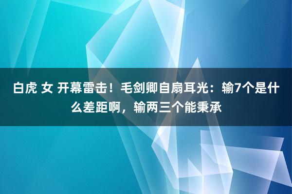 白虎 女 开幕雷击！毛剑卿自扇耳光：输7个是什么差距啊，输两三个能秉承