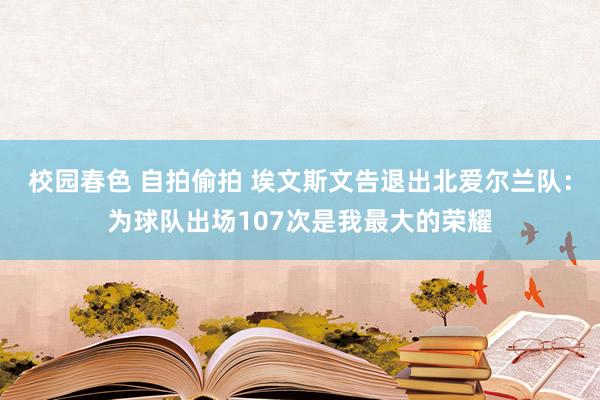 校园春色 自拍偷拍 埃文斯文告退出北爱尔兰队：为球队出场107次是我最大的荣耀