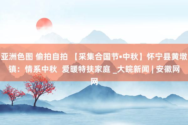 亚洲色图 偷拍自拍 【采集合国节•中秋】怀宁县黄墩镇：情系中秋  爱暖特扶家庭 _大皖新闻 | 安徽网