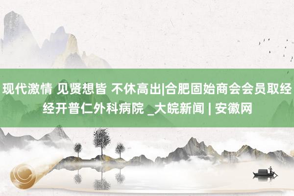 现代激情 见贤想皆 不休高出|合肥固始商会会员取经经开普仁外科病院 _大皖新闻 | 安徽网