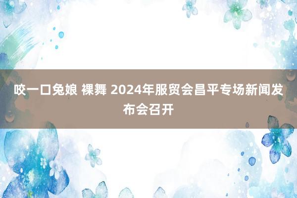 咬一口兔娘 裸舞 2024年服贸会昌平专场新闻发布会召开