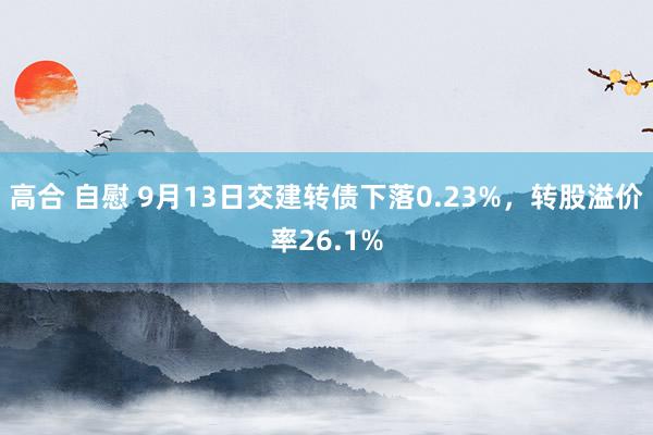 高合 自慰 9月13日交建转债下落0.23%，转股溢价率26.1%