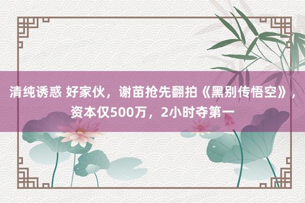 清纯诱惑 好家伙，谢苗抢先翻拍《黑别传悟空》，资本仅500万，2小时夺第一