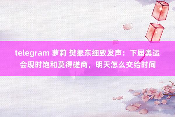 telegram 萝莉 樊振东细致发声：下届奥运会现时饱和莫得磋商，明天怎么交给时间