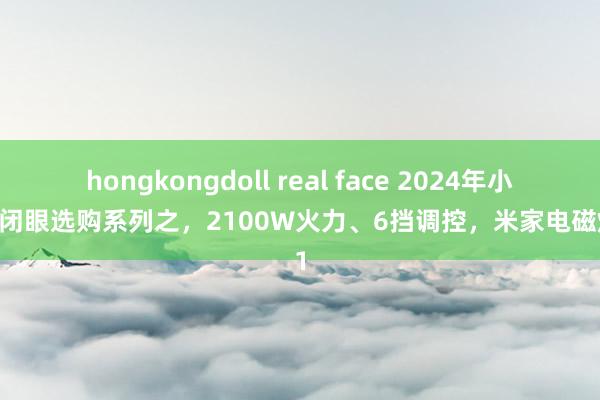 hongkongdoll real face 2024年小米可闭眼选购系列之，2100W火力、6挡调控，米家电磁炉N1