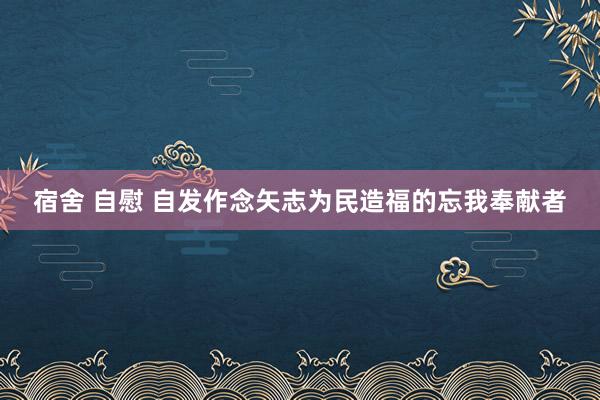 宿舍 自慰 自发作念矢志为民造福的忘我奉献者