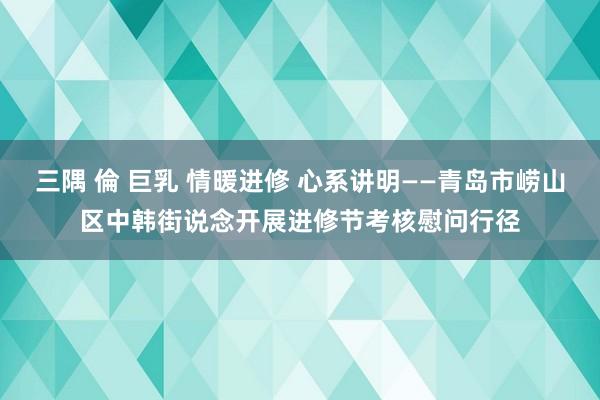 三隅 倫 巨乳 情暖进修 心系讲明——青岛市崂山区中韩街说念开展进修节考核慰问行径