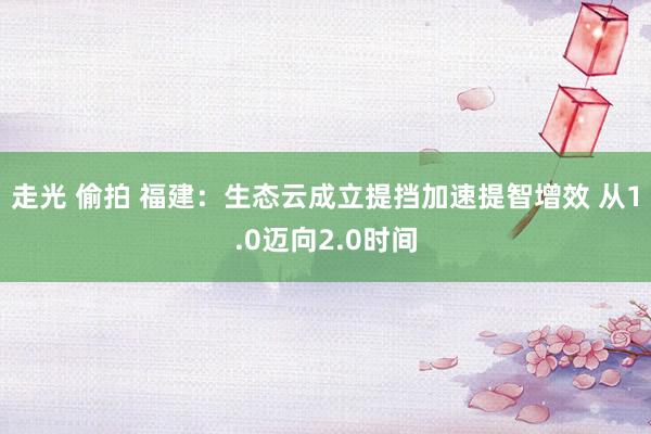 走光 偷拍 福建：生态云成立提挡加速提智增效 从1.0迈向2.0时间