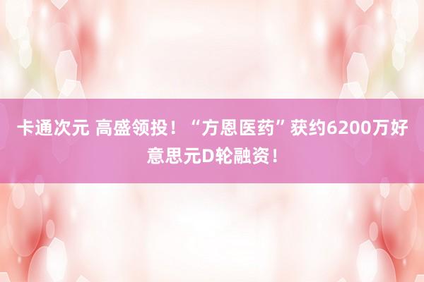 卡通次元 高盛领投！“方恩医药”获约6200万好意思元D轮融资！