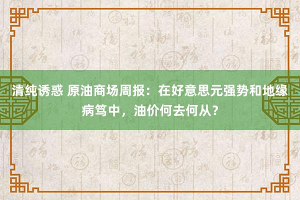 清纯诱惑 原油商场周报：在好意思元强势和地缘病笃中，油价何去何从？