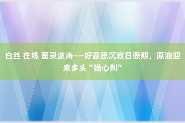 白丝 在线 图灵波涛——好意思沉寂日假期，原油迎来多头“强心剂”