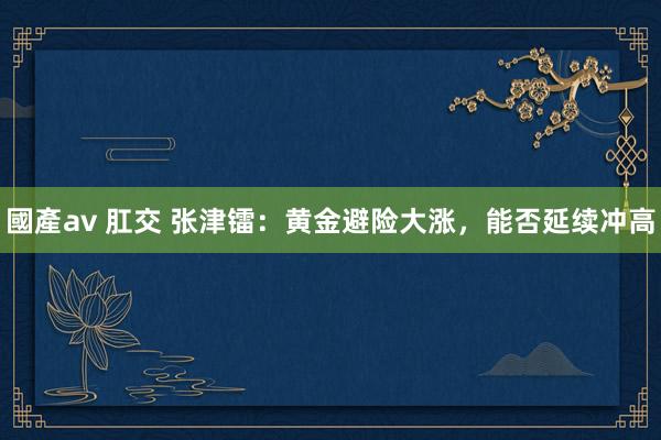 國產av 肛交 张津镭：黄金避险大涨，能否延续冲高