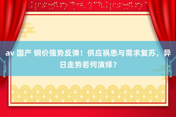 av 国产 铜价强势反弹！供应祸患与需求复苏，异日走势若何演绎？