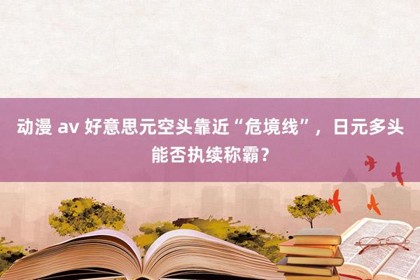 动漫 av 好意思元空头靠近“危境线”，日元多头能否执续称霸？