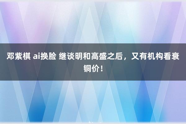 邓紫棋 ai换脸 继谈明和高盛之后，又有机构看衰铜价！