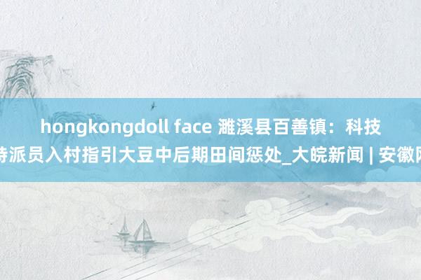 hongkongdoll face 濉溪县百善镇：科技特派员入村指引大豆中后期田间惩处_大皖新闻 | 安徽网