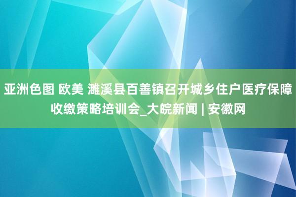 亚洲色图 欧美 濉溪县百善镇召开城乡住户医疗保障收缴策略培训会_大皖新闻 | 安徽网