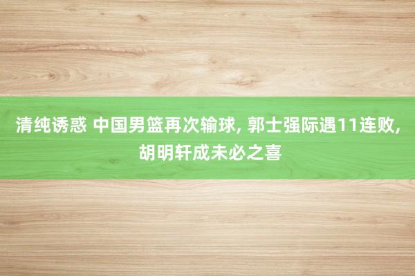 清纯诱惑 中国男篮再次输球， 郭士强际遇11连败， 胡明轩成未必之喜