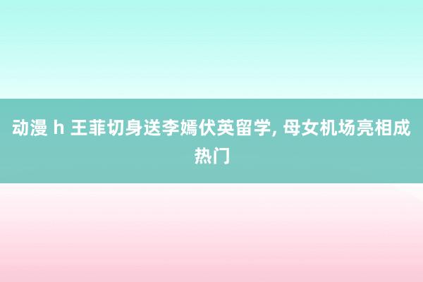 动漫 h 王菲切身送李嫣伏英留学, 母女机场亮相成热门