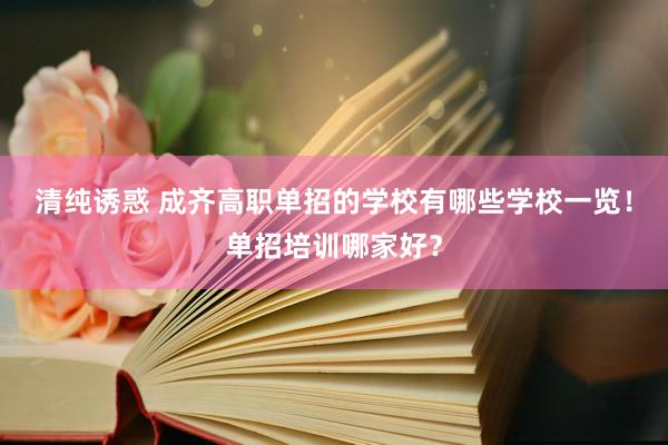 清纯诱惑 成齐高职单招的学校有哪些学校一览！单招培训哪家好？