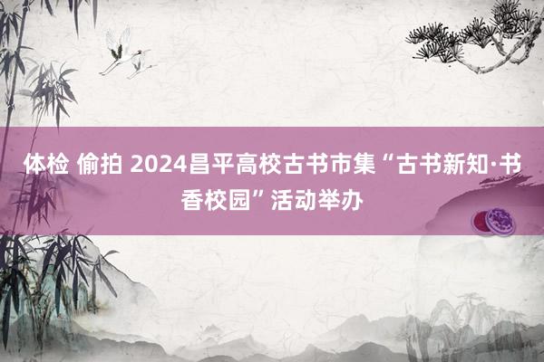 体检 偷拍 2024昌平高校古书市集“古书新知·书香校园”活动举办