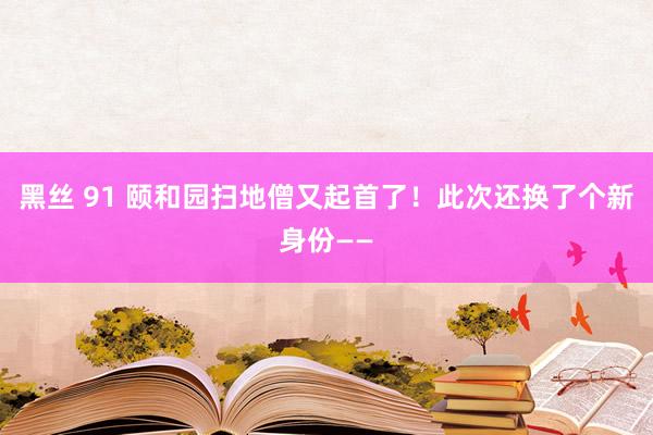 黑丝 91 颐和园扫地僧又起首了！此次还换了个新身份——