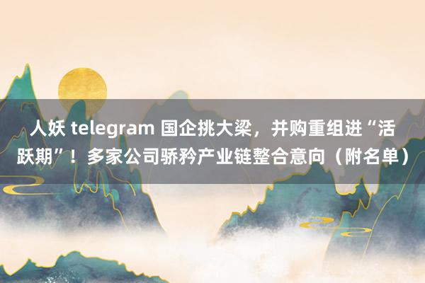 人妖 telegram 国企挑大梁，并购重组进“活跃期”！多家公司骄矜产业链整合意向（附名单）