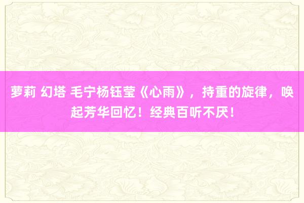 萝莉 幻塔 毛宁杨钰莹《心雨》，持重的旋律，唤起芳华回忆！经典百听不厌！