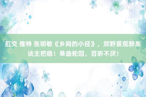 肛交 推特 张明敏《乡间的小径》，郊野景观醉东谈主把稳！单曲轮回，百听不厌！