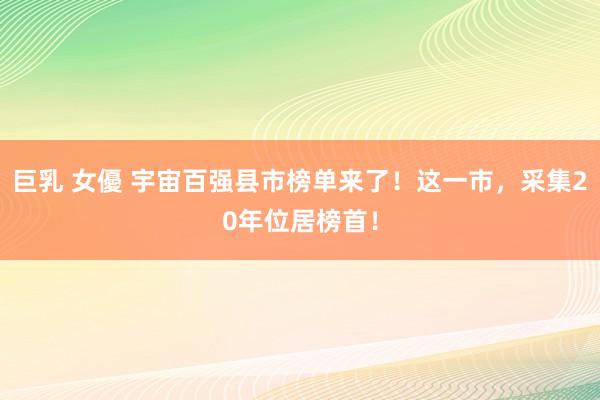 巨乳 女優 宇宙百强县市榜单来了！这一市，采集20年位居榜首！